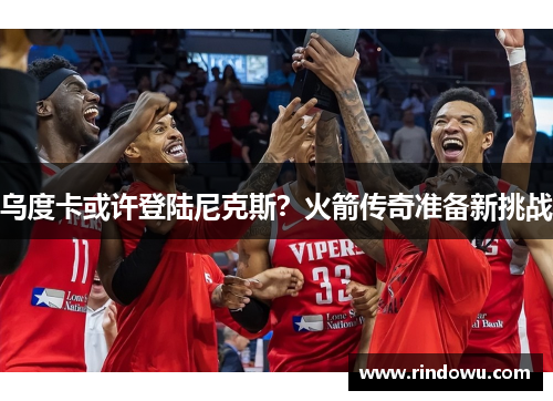 乌度卡或许登陆尼克斯？火箭传奇准备新挑战