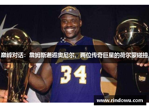 巅峰对话：詹姆斯邂逅奥尼尔，两位传奇巨星的荷尔蒙碰撞